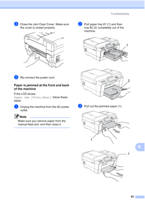 Page 114Troubleshooting83
B
dClose the Jam Clear Cover. Make sure 
the cover is closed properly.
 
eRe-connect the power cord.
Paper is jammed at the front and back 
of the machine
B
If the LCD shows 
Paper Jam [Front,Rear] , follow these 
steps:
aUnplug the machine from the AC power 
outlet.
Note
Make sure you remove paper from the 
manual feed slot, and then close it.
 
bPull paper tray #1 (1) and then 
tray #2 (2) completely out of the 
machine.
 
 
cPull out the jammed paper (1). 
 
1
2
1
1
 