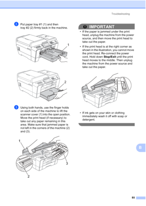 Page 116Troubleshooting85
B
hPut paper tray #1 (1) and then 
tray #2 (2) firmly back in the machine.
 
 
iUsing both hands, use the finger holds 
on each side of the machine to lift the 
scanner cover (1) into the open position.
Move the print head (if necessary) to 
take out any paper remaining in this 
area. Make sure that jammed paper is 
not left in the corners of the machine (2) 
and (3).
 
IMPORTANT
• If the paper is jammed under the print head, unplug the machine from the power 
source, and then move the...