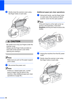 Page 11786
jGently close the scanner cover using 
the finger holds on each side.
 
CAUTION 
Be careful not to trap your fingers under the 
scanner cover. 
Always use the finger holds provided on 
each side of the scanner cover when 
opening and closing it.
 
Note
Make sure you pull out the paper support 
until it clicks.
 
kRe-connect the power cord.
Note
If there is a repeat paper jam, a small 
piece of paper may be stuck in the 
machine. (See Additional paper jam clear 
operations  on page 86.)
 
Additional...