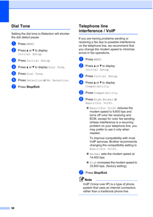 Page 12998
Dial Tone B
Setting the dial tone to Detection will shorten 
the dial detect pause.
aPress MENU.
bPress  aor b to display 
Initial Setup .
cPress Initial Setup .
dPress aor b to display  Dial Tone .
ePress Dial Tone .
fPress Detection  or No Detection .
gPress Stop/Exit.
Telephone line 
interference / VoIPB
If you are having problems sending or 
receiving a fax due to possible interference 
on the telephone line, we recommend that 
you change the modem speed to minimize 
errors in fax operations....