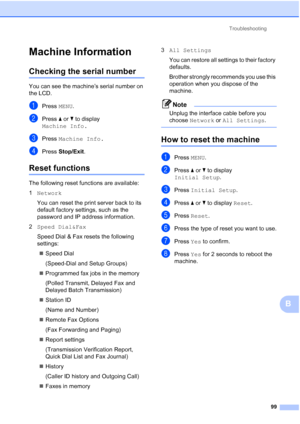 Page 130Troubleshooting99
B
Machine InformationB
Checking the serial numberB
You can see the machine’s serial number on 
the LCD.
aPress MENU.
bPress aor b to display 
Machine Info.
cPress  Machine Info.
dPress Stop/Exit .
Reset functionsB
The following reset functions are available:
1Network
You can reset the print server back to its 
default factory settings, such as the 
password and IP address information.
2 Speed Dial&Fax
Speed Dial & Fax resets the following 
settings:
 Speed Dial
(Speed-Dial and Setup...
