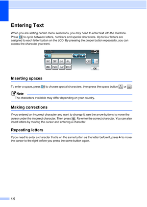 Page 161130
Entering TextC
When you are setting certain menu selections, you may need to enter text into the machine. 
Press  to cycle between letters, numbers and special characters. Up to four letters are 
assigned to each letter button on the LCD. By pressing the proper button repeatedly, you can 
access the character you want.
 
Inserting spaces C
To enter a space, press  to choose special characters, then press the space button   or  .
Note
The characters available may differ depending on your country....