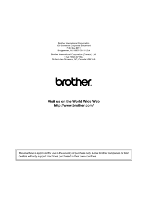 Page 180Brother International Corporation
100 Somerset Corporate Boulevard P.O. Box 6911
Bridgewater, NJ 08807-0911 USA
Brother International Corporation (Canada) Ltd. 1 rue Hôtel de Ville,
Dollard-des-Ormeaux, QC, Canada H9B 3H6
Visit us on the World Wide Web
http://www.brother.com/
This machine is approved for use in the country of purchase only. Local Brother companies or their
dealers will only support machines purchased in their own countries. 
 