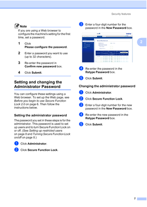 Page 193Security features7
2
Note
If you are using a Web browser to 
configure the machines setting for the first 
time, set a password.
1Click 
Please configure the password .
2Enter a password you want to use 
(up to 32 characters).
3Re-enter the password in 
Confirm new password box.
4Click Submit .
 
Setting and changing the 
Administrator Password2
You can configure these settings using a 
Web browser. To set up the Web page, see 
Before you begin to use Secure Function 
Lock 2.0  on page 6. Then follow the...