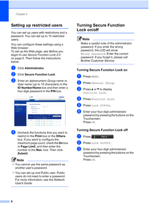 Page 194Chapter 2
8
Setting up restricted users2
You can set up users with restrictions and a 
password. You can set up to 10 restricted 
users.
You can configure these settings using a 
Web browser. 
To set up the Web page, see  Before you 
begin to use Secure Function Lock 2.0 
on page 6. Then follow the instructions 
below.
aClick  Administrator .
bClick Secure Function Lock .
cEnter an alphanumeric Group name or 
User name (up to 15 characters) in the 
ID Number/Name box and then enter a 
four-digit password...