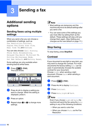 Page 19610
3
Additional sending 
options
3
Sending faxes using multiple 
settings3
When you send a fax you can choose a  
combination of settings, such as 
Fax Resolution, Contrast, 
Duplex Fax , Glass Scan Size , 
Real Time TX , and Preview.
You can also choose:  Call History, 
Phone Book ,  Broadcasting , 
Delayed Fax , Batch TX,  Polled TX , 
Polling RX , Overseas Mode , 
Set New Default , and Factory Reset .
Some settings are only available when 
sending black & white faxes.
aPress ( FAX).
The LCD shows:...