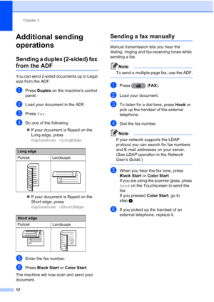 Page 198Chapter 3
12
Additional sending 
operations
3
Sending a duplex (2-sided) fax 
from the ADF3
You can send 2-sided documents up to Legal 
size from the ADF.
aPress  Duplex on the machine’s control 
panel.
bLoad your document in the ADF.
cPress  Fax.
dDo one of the following:
 If your document is flipped on the 
Long edge, press 
DuplexScan :LongEdge .
 If your document is flipped on the 
Short edge, press 
DuplexScan :ShortEdge .
eEnter the fax number.
fPress Black Start  or Color Start .
The machine...