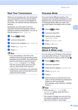 Page 201Sending a fax15
3
Real Time Transmission3
When you are sending a fax, the machine will 
scan the document into the memory before 
sending it. Then, as soon as the telephone 
line is free, the machine will start dialing and 
sending.
Sometimes, you may want to send an 
important document immediately, without 
waiting for memory transmission. You can do 
this by turning on  Real Time TX.
aPress (FAX ).
bLoad your document.
cPress dor c to display  Real Time TX .
dPress Real Time TX .
ePress On.
Note
• If...