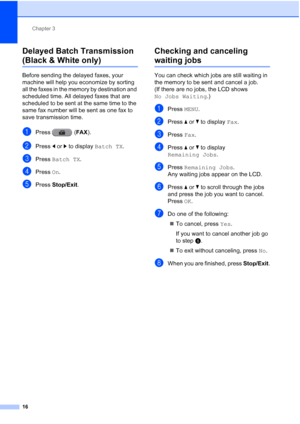 Page 202Chapter 3
16
Delayed Batch Transmission 
(Black & White only)3
Before sending the delayed faxes, your 
machine will help you economize by sorting 
all the faxes in the memory by destination and 
scheduled time. All delayed faxes that are 
scheduled to be sent at the same time to the 
same fax number will be sent as one fax to 
save transmission time.
aPress ( FAX).
bPress  dor c to display  Batch TX.
cPress Batch TX .
dPress On.
ePress  Stop/Exit.
Checking and canceling 
waiting jobs3
You can check which...