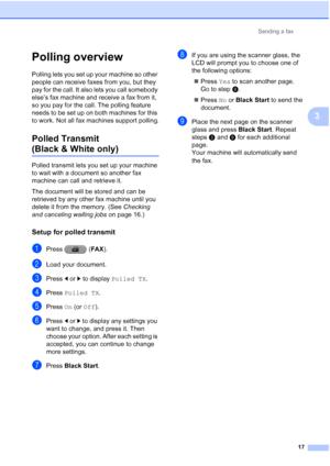 Page 203Sending a fax17
3
Polling overview3
Polling lets you set up your machine so other 
people can receive faxes from you, but they 
pay for the call. It also lets you call somebody 
else’s fax machine and receive a fax from it, 
so you pay for the call. The polling feature 
needs to be set up on both machines for this 
to work. Not all fax machines support polling.
Polled Transmit 
(Black & White only)3
Polled transmit lets you set up your machine 
to wait with a document so another fax 
machine can call and...