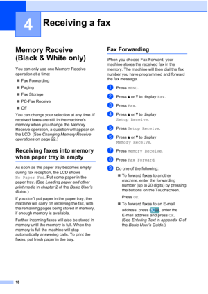 Page 20418
4
Memory Receive 
(Black & White only)
4
You can only use one Memory Receive 
operation at a time: Fax Forwarding
 Paging
 Fax Storage
 PC-Fax Receive
 Off
You can change your selection at any time. If 
received faxes are still in the machine’s 
memory when you change the Memory 
Receive operation, a question will appear on 
the LCD. (See  Changing Memory Receive 
operations  on page 22.)
Receiving faxes into memory 
when paper tray is empty4
As soon as the paper tray becomes empty 
during fax...