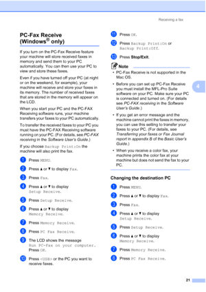 Page 207Receiving a fax21
4
PC-Fax Receive 
(Windows® only)4
If you turn on the PC-Fax Receive feature 
your machine will store received faxes in 
memory and send them to your PC 
automatically. You can then use your PC to 
view and store these faxes.
Even if you have turned off your PC (at night 
or on the weekend, for example), your 
machine will receive and store your faxes in 
its memory. The number of received faxes 
that are stored in the memory will appear on 
the LCD.
When you start your PC and the...