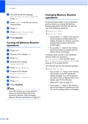 Page 208Chapter 4
22
iThe LCD shows the message 
Run PC-Fax on your computer.
Press  OK.
jPress   , or the PC you want to 
receive faxes.
kPress  OK.
lPress  Backup Print:On  or 
Backup Print:Off .
mPress Stop/Exit.
Turning off Memory Receive 
operations4
aPress MENU.
bPress  aor b to display  Fax.
cPress Fax.
dPress  aor b to display 
Setup Receive .
ePress Setup Receive .
fPress aor b to display 
Memory Receive .
gPress Memory Receive .
hPress Off.
iPress  Stop/Exit.
Note
The LCD will give you more options if...