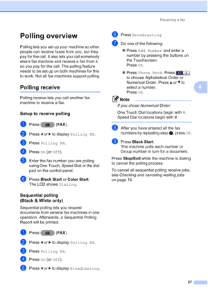 Page 213Receiving a fax27
4
Polling overview4
Polling lets you set up your machine so other 
people can receive faxes from you, but they 
pay for the call. It also lets you call somebody 
else’s fax machine and receive a fax from it, 
so you pay for the call. The polling feature 
needs to be set up on both machines for this 
to work. Not all fax machines support polling.
Polling receive4
Polling receive lets you call another fax 
machine to receive a fax.
Setup to receive polling4
aPress (FAX ).
bPress dor c to...