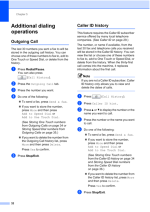 Page 218Chapter 5
32
Additional dialing 
operations
5
Outgoing Call5
The last 30 numbers you sent a fax to will be 
stored in the outgoing call history. You can 
choose one of these numbers to fax to, add to 
One Touch or Speed Dial, or delete from the 
history.
aPress  Redial/Pause .
You can also press 
(Call History ).
bPress the Outgoing Call  tab.
cPress the number you want.
dDo one of the following:
 To send a fax, press Send a fax .
 If you want to store the number, 
press  More and then press 
Add to...