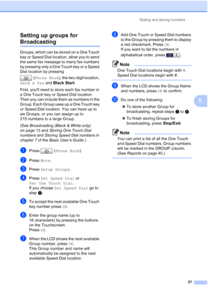 Page 223Dialing and storing numbers37
5
Setting up groups for 
Broadcasting5
Groups, which can be stored on a One Touch 
key or Speed Dial location, allow you to send 
the same fax message to many fax numbers 
by pressing only a One Touch key or a Speed 
Dial location by pressing 
(Phone Book ), the two-digit location, 
Send a fax  and Black Start .
First, youll need to store each fax number in 
a One Touch key or Speed Dial location. 
Then you can include them as numbers in the 
Group. Each Group uses up a One...