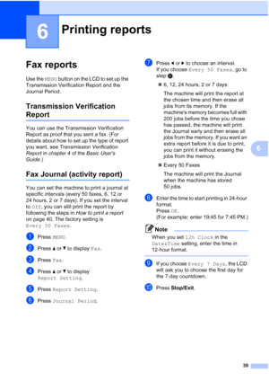 Page 22539
6
6
Fax reports6
Use the MENU button on the LCD to set up the 
Transmission Verification Report and the 
Journal Period.
Transmission Verification 
Report6
You can use the Transmission Verification 
Report as proof that you sent a fax. (For 
details about how to set up the type of report 
you want, see  Transmission Verification 
Report  in chapter 4  of the Basic Users 
Guide .)
Fax Journal (activity report)6
You can set the machine to print a journal at 
specific intervals (every 50 faxes, 6, 12 or...