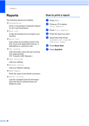 Page 226Chapter 6
40
Reports6
The following reports are available:  Transmission
Prints a Transmission Verification Report 
for your last transmission.
 Help List
A help list showing how to program your 
machine.
 Quick Dial
Lists names and numbers stored in the 
One Touch and Speed Dial memory, in 
alphabetical or numerical order.
 Fax Journal
Lists information about the last incoming 
and outgoing faxes. 
(TX: Transmit.) (RX: Receive.)
 User Settings
Lists your settings.
 Network Config
Lists your...