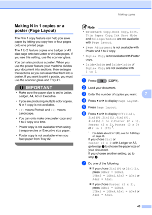 Page 229Making copies43
7
Making N in 1 copies or a 
poster (Page Layout)7
The N in 1 copy feature can help you save 
paper by letting you copy two or four pages 
onto one printed page.
The 1 to 2 feature copies one Ledger or A3 
size page onto two Letter or A4 size pages. If 
you use this setting, use the scanner glass.
You can also produce a poster. When you 
use the poster feature your machine divides 
your document into sections, then enlarges 
the sections so you can assemble them into a 
poster. If you...