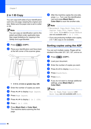 Page 232Chapter 7
46
2 in 1 ID Copy7
You can copy both sides of your identification 
card onto one page, keeping the original card 
size. Make sure the paper size is set to Letter 
or A4.
Note
You can copy an identification card to the 
extent permitted under applicable laws. 
See  Legal limitations for copying  in the 
Safety and Legal Booklet .
 
aPress (COPY).
bPlace your identification card face down 
at the left corner of the scanner glass.
 
1 0.12 in. (3 mm) or greater (top, left)
cEnter the number of...