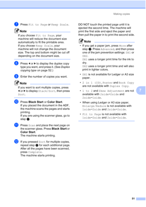 Page 237Making copies51
7
gPress Fit to Page  or Keep Scale .
Note
If you choose  Fit to Page , your 
machine will reduce the document size 
automatically to fit the printable area. 
If you choose  Keep Scale, your 
machine will not change the document 
size. The top and bottom might be cut off 
depending on the document size.
 
hPress  dor c to display the duplex copy 
type you want, and press it. (See  Duplex 
copying type  on page 52.)
iEnter the number of copies you want.
Note
If you want to sort multiple...