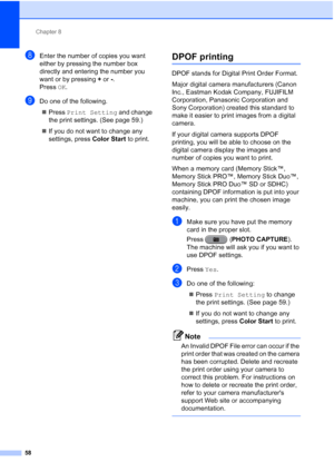 Page 244Chapter 8
58
hEnter the number of copies you want 
either by pressing the number box 
directly and entering the number you 
want or by pressing  + or  -.
Press  OK.
iDo one of the following.
 Press  Print Setting  and change 
the print settings. (See page 59.)
 If you do not want to change any 
settings, press  Color Start to print.
DPOF printing8
DPOF stands for Digital Print Order Format.
Major digital camera manufacturers (Canon 
Inc., Eastman Kodak Company, FUJIFILM 
Corporation, Panasonic...