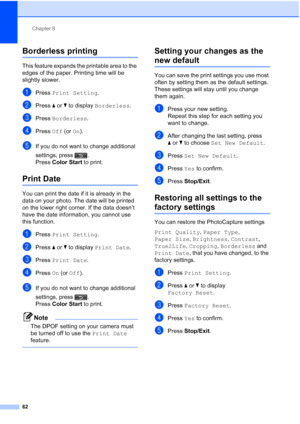 Page 248Chapter 8
62
Borderless printing8
This feature expands the printable area to the 
edges of the paper. Printing time will be 
slightly slower.
aPress  Print Setting .
bPress aor b to display  Borderless .
cPress Borderless .
dPress Off (or On).
eIf you do not want to change additional 
settings, press . 
Press  Color Start  to print.
Print Date8
You can print the date if it is already in the 
data on your photo. The date will be printed 
on the lower right corner. If the data doesn’t 
have the date...