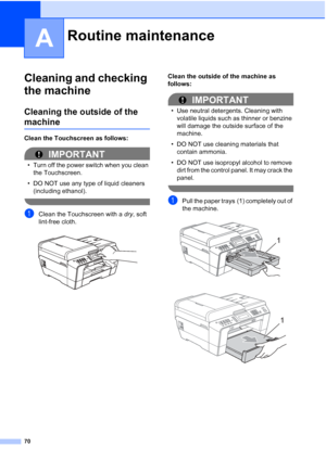 Page 25670
A
Cleaning and checking 
the machine
A
Cleaning the outside of the 
machineA
Clean the Touchscreen as follows:
IMPORTANT
• Turn off the power switch when you clean the Touchscreen.
• DO NOT use any type of liquid cleaners  (including ethanol).
 
aClean the Touchscreen with a  dry, soft 
lint-free cloth.
 
Clean the outside of the machine as 
follows:
IMPORTANT
• Use neutral detergents. Cleaning with  volatile liquids such as thinner or benzine 
will damage the outside surface of the 
machine.
• DO NOT...