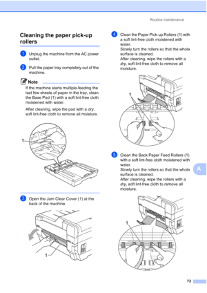 Page 259Routine maintenance73
A
Cleaning the paper pick-up 
rollersA
aUnplug the machine from the AC power 
outlet.
bPull the paper tray completely out of the 
machine.
Note
If the machine starts multiple-feeding the 
last few sheets of paper in the tray, clean 
the Base Pad (1) with a soft lint-free cloth 
moistened with water.
After cleaning, wipe the pad with a 
dry, 
soft lint-free cloth to remove all moisture.
 
 
cOpen the Jam Clear Cover (1) at the 
back of the machine.
 
dClean the Paper Pick-up Rollers...