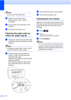 Page 26074
Note
Do not touch the metal shaft.
 
fClose the Jam Clear Cover.
Make sure the cover is closed 
completely.
gPut the paper tray firmly back in the 
machine.
hRe-connect the power cord.
Cleaning the paper pick-up 
rollers for paper tray #2A
aUnplug the machine from the AC power 
outlet. Pull tray #2 completely out of the 
machine.
Note
If the paper support flap is open, close it, 
and then close the paper support.
 
bClean the paper pick-up rollers for 
tray #2 (1) with a soft lint-free cloth...