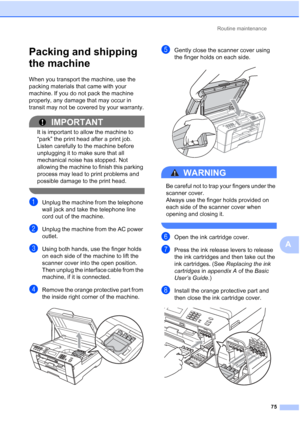 Page 261Routine maintenance75
A
Packing and shipping 
the machine
A
When you transport the machine, use the 
packing materials that came with your 
machine. If you do not pack the machine 
properly, any damage that may occur in 
transit may not be covered by your warranty.
IMPORTANT
It is important to allow the machine to 
“park” the print head after a print job. 
Listen carefully to the machine before 
unplugging it to make sure that all 
mechanical noise has stopped. Not 
allowing the machine to finish this...