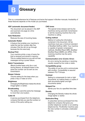 Page 26377
B
This is a comprehensive list of features and terms that appear in Brother manuals. Availability of 
these features depends on the model you purchased.
B
GlossaryB
ADF (automatic document feeder)The document can be placed in the ADF 
and scanned one page at a time 
automatically.
Auto Reduction Reduces the size of incoming faxes.
Automatic Redial A feature that enables your machine to 
redial the last fax number after five 
minutes if the fax did not go through 
because the line was busy.
Backup...