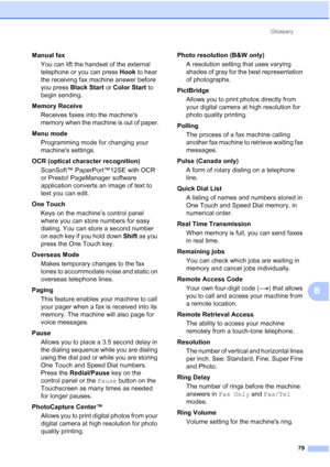 Page 265Glossary79
B
Manual faxYou can lift the handset of the external 
telephone or you can press  Hook to hear 
the receiving fax machine answer before 
you press  Black Start  or Color Start  to 
begin sending.
Memory Receive Receives faxes into the machines 
memory when the machine is out of paper.
Menu mode  Programming mode for changing your 
machines settings.
OCR (optical character recognition) ScanSoft™ PaperPort™12SE with OCR 
or Presto! PageManager software 
application converts an image of text to...