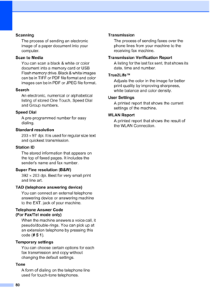 Page 26680
ScanningThe process of sending an electronic 
image of a paper document into your 
computer.
Scan to Media You can scan a black & white or color 
document into a memory card or USB 
Flash memory drive. Black & white images 
can be in TIFF or PDF file format and color 
images can be in PDF or JPEG file format.
Search An electronic, numerical or alphabetical 
listing of stored One Touch, Speed Dial 
and Group numbers.
Speed Dial A pre-programmed number for easy 
dialing.
Standard resolution 203   97...