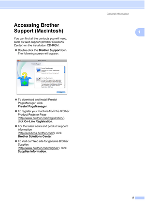 Page 36General information5
1
Accessing Brother 
Support (Macintosh)
1
You can find all the contacts you will need, 
such as Web support (Brother Solutions 
Center) on the Installation CD-ROM. Double-click the  Brother Support  icon. 
The following screen will appear:
 
 To download and install Presto! 
PageManager, click 
Presto! PageManager .
 To register your machine from the Brother 
Product Register Page 
(http://www.brother.com/registration/
), 
click  On-Line Registration .
 For the latest news and...