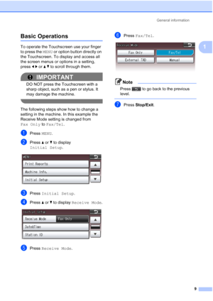 Page 40General information9
1
Basic Operations1
To operate the Touchscreen use your finger 
to press the MENU or option button directly on 
the Touchscreen. To display and access all 
the screen menus or options in a setting, 
press  dc or  ab to scroll through them.
IMPORTANT
DO NOT press the Touchscreen with a 
sharp object, such as a pen or stylus. It 
may damage the machine.
 
The following steps show how to change a 
setting in the machine. In this example the 
Receive Mode setting is changed from 
Fax...