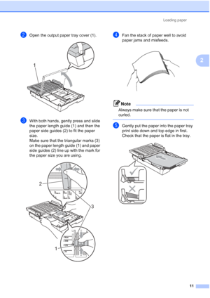 Page 42Loading paper11
2
bOpen the output paper tray cover (1). 
cWith both hands, gently press and slide 
the paper length guide (1) and then the 
paper side guides (2) to fit the paper 
size.
Make sure that the triangular marks (3) 
on the paper length guide (1) and paper 
side guides (2) line up with the mark for 
the paper size you are using.
 
dFan the stack of paper well to avoid 
paper jams and misfeeds.
 
Note
Always make sure that the paper is not 
curled.
 
eGently put the paper into the paper tray...