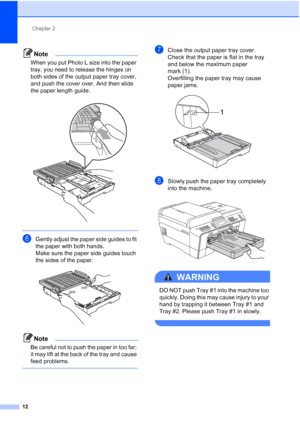 Page 43Chapter 2
12
Note
When you put Photo L size into the paper 
tray, you need to release the hinges on 
both sides of the output paper tray cover, 
and push the cover over. And then slide 
the paper length guide.
 
 
fGently adjust the paper side guides to fit 
the paper with both hands.
Make sure the paper side guides touch 
the sides of the paper.
 
Note
Be careful not to push the paper in too far; 
it may lift at the back of the tray and cause 
feed problems.
 
gClose the output paper tray cover.
Check...