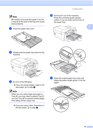 Page 46Loading paper15
2
Note
Be careful not to push the paper in too far; 
it may lift at the back of the tray and cause 
feed problems.
 
gClose the paper tray cover. 
hSlowly push the paper tray back into the 
machine.
 
iDo one of the following:
 If you are using Ledger, Legal or A3 
size paper, go to step j.
Note
When you are using large size paper in 
Tray #2, you may need to extend Tray #1 
out over Tray #2 to prevent printed pages 
from falling off the output tray.
 
 If you are using Letter,...