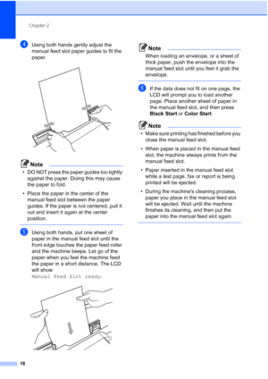 Page 49Chapter 2
18
dUsing both hands gently adjust the 
manual feed slot paper guides to fit the 
paper.
 
Note
• DO NOT press the paper guides too tightly  against the paper. Doing this may cause 
the paper to fold.
• Place the paper in the center of the  manual feed slot between the paper 
guides. If the paper is not centered, pull it 
out and insert it again at the center 
position.
 
eUsing both hands, put one sheet of 
paper in the manual feed slot until the 
front edge touches the paper feed roller 
and...