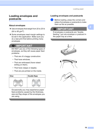 Page 50Loading paper19
2
Loading envelopes and 
postcards2
About envelopes2

Use envelopes that weigh from 20 to 25 lb 
(80 to 95 g/m
2).
 Some envelopes need margin settings to 
be set in the application. Make sure you 
do a test print first before printing many 
envelopes.
IMPORTANT
DO NOT use any of the following types of 
envelopes, as they will cause paper feed 
problems:
• That are of a baggy construction.
• That have windows.
• That are embossed (have raised  writing on them).
• That have clasps or...