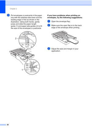 Page 51Chapter 2
20
bPut envelopes or postcards in the paper 
tray with the address side down and the 
leading edge in first as shown in the 
illustration. Using both hands, gently 
press and slide the paper length 
guide (1) and paper side guides (2) to fit 
the size of the envelopes or postcards.
 
If you have problems when printing on 
envelopes, try the following suggestions:
2
aOpen the envelope flap.
bMake sure the open flap is to the back 
edge of the envelope when printing.
 
cAdjust the size and margin...