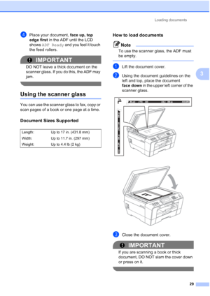 Page 60Loading documents29
3
dPlace your document,  face up, top 
edge first  in the ADF until the LCD 
shows  ADF Ready  and you feel it touch 
the feed rollers.
IMPORTANT
DO NOT leave a thick document on the 
scanner glass. If you do this, the ADF may 
jam.
 
Using the scanner glass3
You can use the scanner glass to fax, copy or 
scan pages of a book or one page at a time.
Document Sizes Supported3
How to load documents3
Note
To use the scanner glass, the ADF must 
be empty.
 
aLift the document cover.
bUsing...