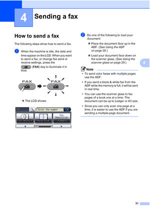 Page 6231
4
4
How to send a fax4
The following steps show how to send a fax.
aWhen the machine is idle, the date and 
time appear on the LCD. When you want 
to send a fax, or change fax send or 
receive settings, press the (FAX) key to illuminate it in 
blue.
 
 The LCD shows:
 
bDo one of the following to load your 
document:
 Place the document  face up in the 
ADF. (See  Using the ADF  
on page 28.)
 Load your document  face down on 
the scanner glass. (See  Using the 
scanner glass  on page 29.)
Note
•...