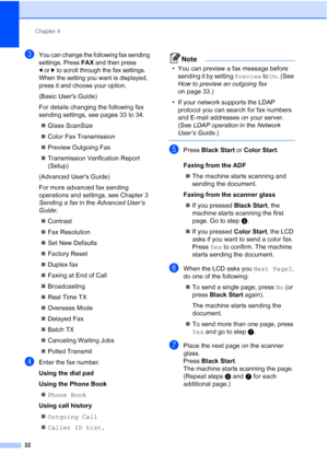 Page 63Chapter 4
32
cYou can change the following fax sending 
settings. Press 
FAX and then press 
dorc to scroll through the fax settings. 
When the setting you want is displayed, 
press it and choose your option.
(Basic Users Guide)
For details changing the following fax 
sending settings, see pages 33 to 34.
 Glass ScanSize
 Color Fax Transmission
 Preview Outgoing Fax
 Transmission Verification Report 
(Setup)
(Advanced Users Guide)
For more advanced fax sending 
operations and settings, see Chapter 3...