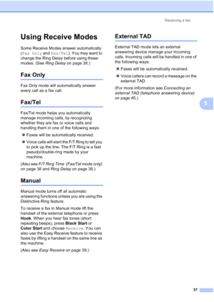 Page 68Receiving a fax37
5
Using Receive Modes5
Some Receive Modes answer automatically 
(Fax Only and Fax/Tel). You may want to 
change the Ring Delay before using these 
modes. (See  Ring Delay on page 38.)
Fax Only5
Fax Only mode will automatically answer 
every call as a fax call.
Fax/Tel5
Fax/Tel mode helps you automatically 
manage incoming calls, by recognizing 
whether they are fax or voice calls and 
handling them in one of the following ways:
 Faxes will be automatically received.
 Voice calls will...