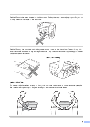 Page 87
 
DO NOT touch the area shaded in the illustration. Doing this may cause injury to your fingers by 
cutting them on the edge of the machine.
 
 
 
DO NOT carry the machine by holding the scanner cover or the Jam Clear Cover. Doing this 
may cause the machine to slip out of your hands. Only carry the machine by placing your hands 
under the entire machine.
(MFC-J6710DW)
To prevent injuries when moving or lifting this machine, make sure to use at least two people. 
Be careful not to pinch your fingers...