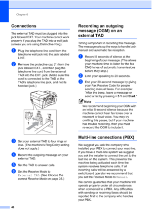 Page 77Chapter 6
46
Connections6
The external TAD must be plugged into the 
jack labeled EXT. Your machine cannot work 
properly if you plug the TAD into a wall jack 
(unless you are using Distinctive Ring).
aPlug the telephone line cord from the 
telephone wall jack into the jack labeled 
LINE.
bRemove the protective cap (1) from the 
jack labeled EXT., and then plug the 
telephone line cord from the external 
TAD into the EXT. jack. (Make sure this 
cord is connected to the TAD at the 
TADs telephone line...