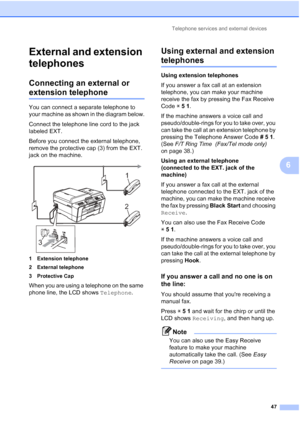 Page 78Telephone services and external devices47
6
External and extension 
telephones
6
Connecting an external or 
extension telephone6
You can connect a separate telephone to 
your machine as shown in the diagram below.
Connect the telephone line cord to the jack 
labeled EXT.
Before you connect the external telephone, 
remove the protective cap (3) from the EXT. 
jack on the machine.
 
1 Extension telephone
2 External telephone
3 Protective Cap
When you are using a telephone on the same 
phone line, the LCD...