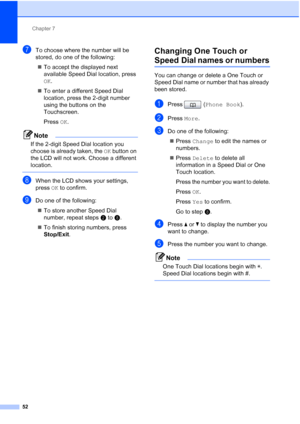 Page 83Chapter 7
52
gTo choose where the number will be 
stored, do one of the following:  To accept the displayed next 
available Speed Dial location, press 
OK.
 To enter a different Speed Dial 
location, press the 2-digit number 
using the buttons on the 
Touchscreen.
Press  OK.
Note
If the 2-digit Speed Dial location you 
choose is already taken, the  OK button on 
the LCD will not work. Choose a different 
location.
 
hWhen the LCD shows your settings, 
press  OK to confirm.
iDo one of the following:
...
